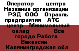 Оператор Call-центра › Название организации ­ РЭД, ООО › Отрасль предприятия ­ АТС, call-центр › Минимальный оклад ­ 45 000 - Все города Работа » Вакансии   . Калининградская обл.,Приморск г.